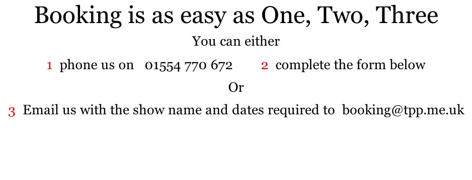 Booking is as easy as One, Two, Three  You can either     1  phone us on   01554 770 672        2  complete the form below  Or  3  Email us with the show name and dates required to  booking@tpp.me.uk